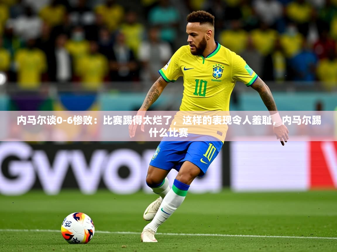 2025米兰体育官网网页版网页内马尔谈0-6惨败：比赛踢得太烂了，这样的表现令人羞耻，内马尔踢什么比赛  第4张
