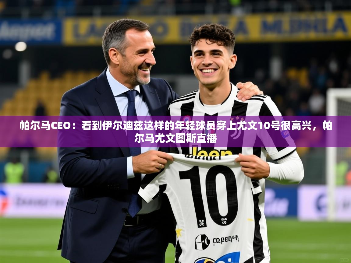 2025米兰体育app官网下载帕尔马CEO:看到伊尔迪兹这样的年轻球员穿上尤文10号很高兴,帕尔马尤文图斯直播 第1张