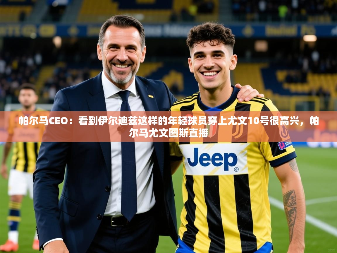 2025米兰体育app官网下载帕尔马CEO:看到伊尔迪兹这样的年轻球员穿上尤文10号很高兴,帕尔马尤文图斯直播 第2张