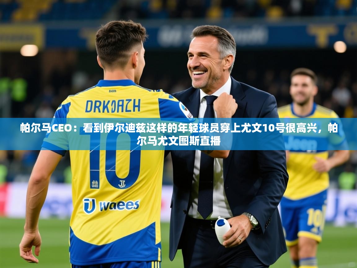 2025米兰体育app官网下载帕尔马CEO:看到伊尔迪兹这样的年轻球员穿上尤文10号很高兴,帕尔马尤文图斯直播 第4张
