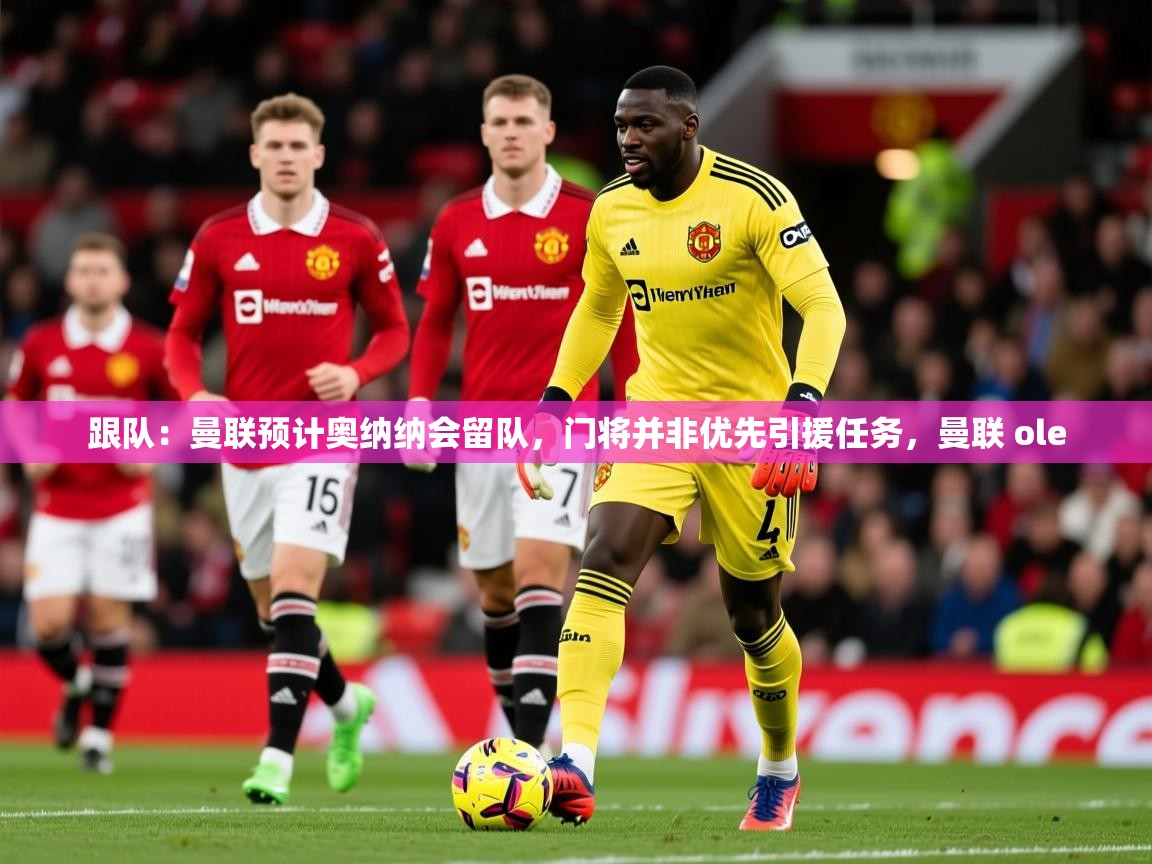 2025米兰体育平台怎么样跟队：曼联预计奥纳纳会留队，门将并非优先引援任务，曼联 ole  第1张