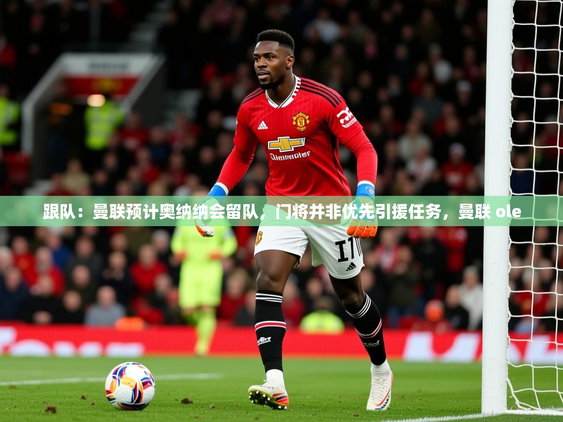 2025米兰体育平台怎么样跟队：曼联预计奥纳纳会留队，门将并非优先引援任务，曼联 ole  第2张