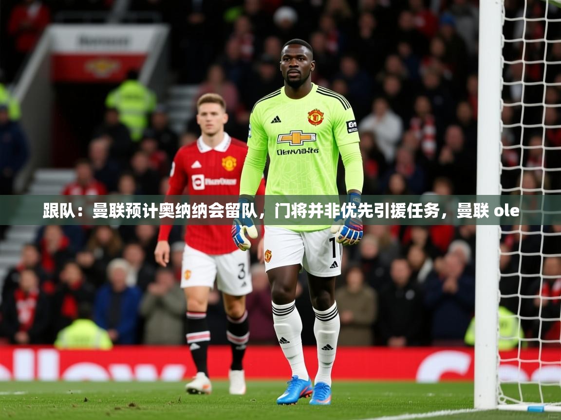 2025米兰体育平台怎么样跟队：曼联预计奥纳纳会留队，门将并非优先引援任务，曼联 ole  第3张