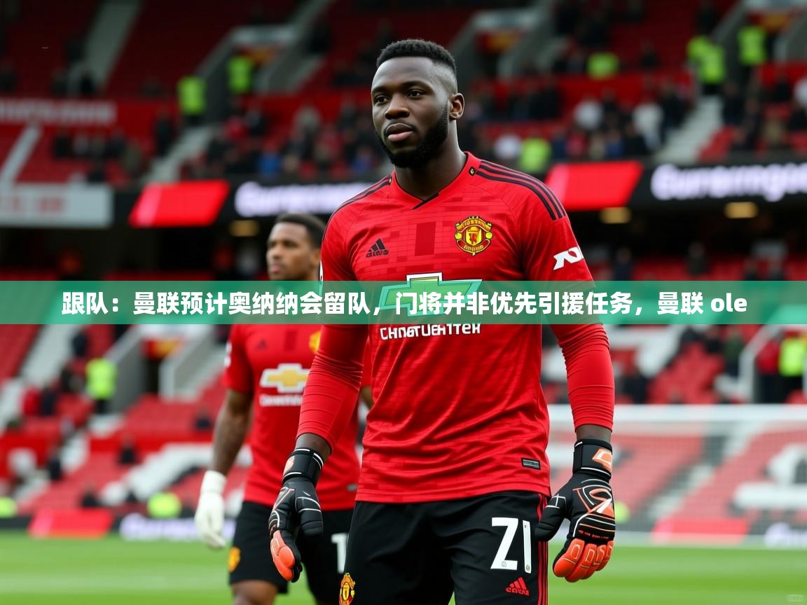 2025米兰体育平台怎么样跟队：曼联预计奥纳纳会留队，门将并非优先引援任务，曼联 ole  第4张