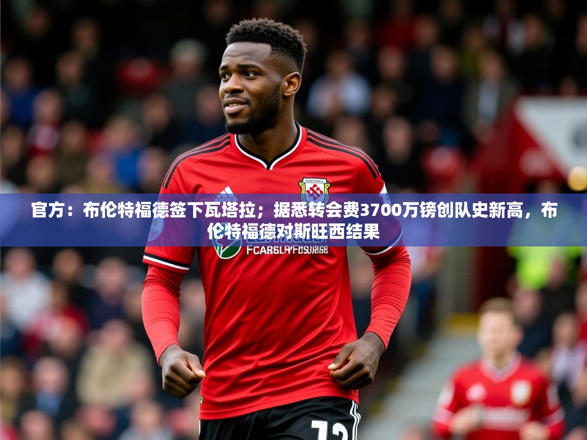 2025米兰体育下载官方:布伦特福德签下瓦塔拉;据悉转会费3700万镑创队史新高,布伦特福德对斯旺西结果 第1张