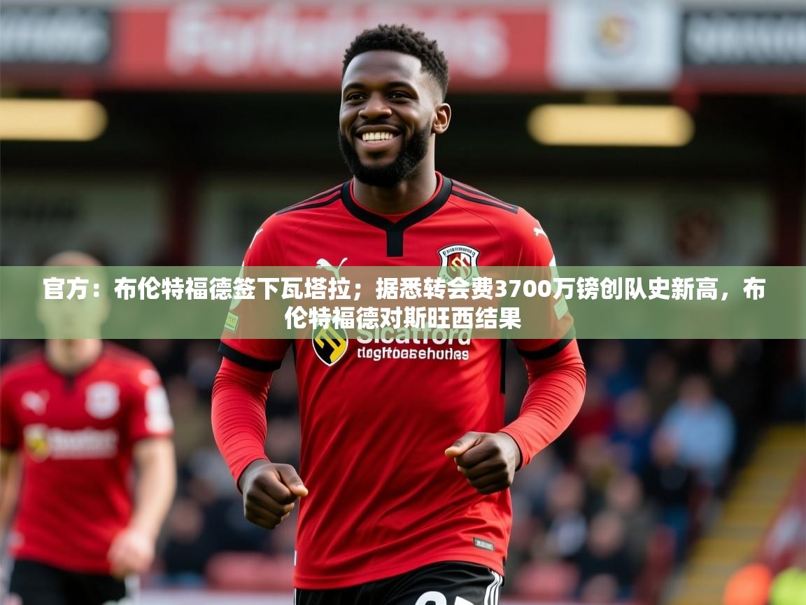 2025米兰体育下载官方:布伦特福德签下瓦塔拉;据悉转会费3700万镑创队史新高,布伦特福德对斯旺西结果 第3张