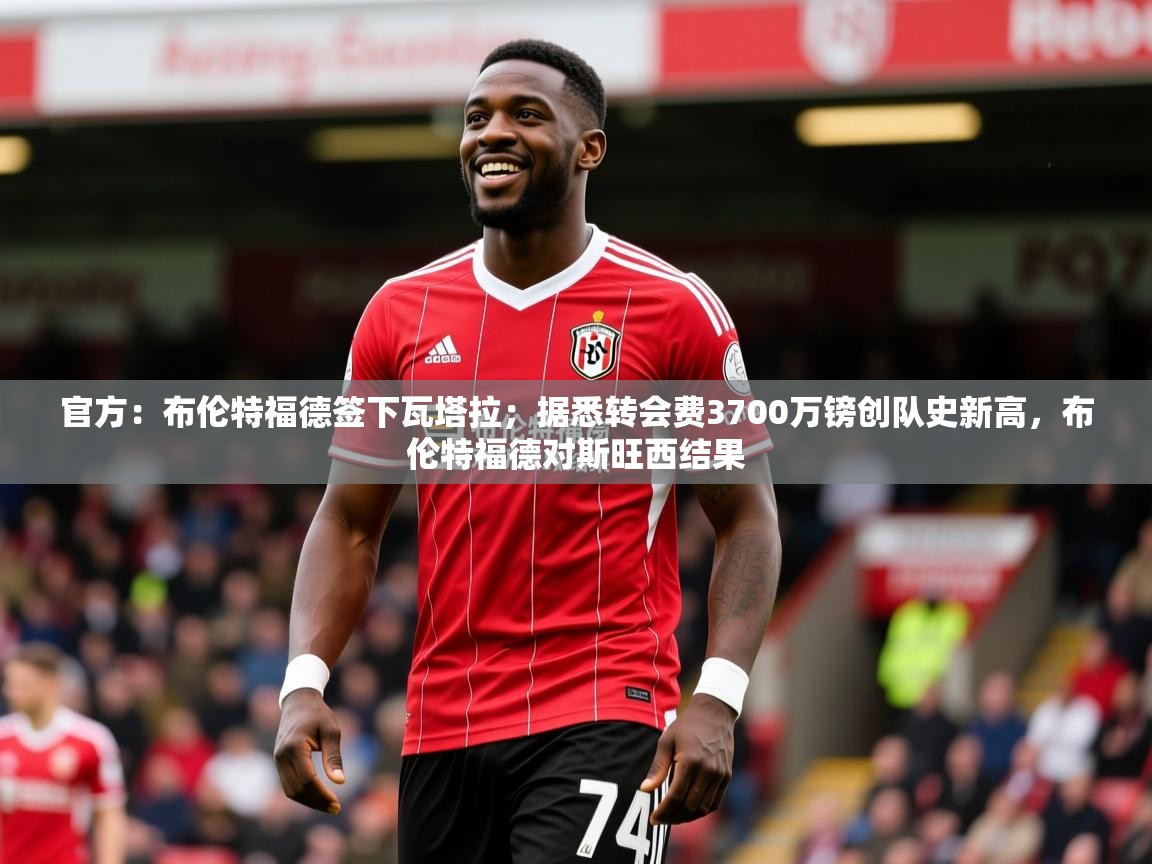 2025米兰体育下载官方:布伦特福德签下瓦塔拉;据悉转会费3700万镑创队史新高,布伦特福德对斯旺西结果 第2张