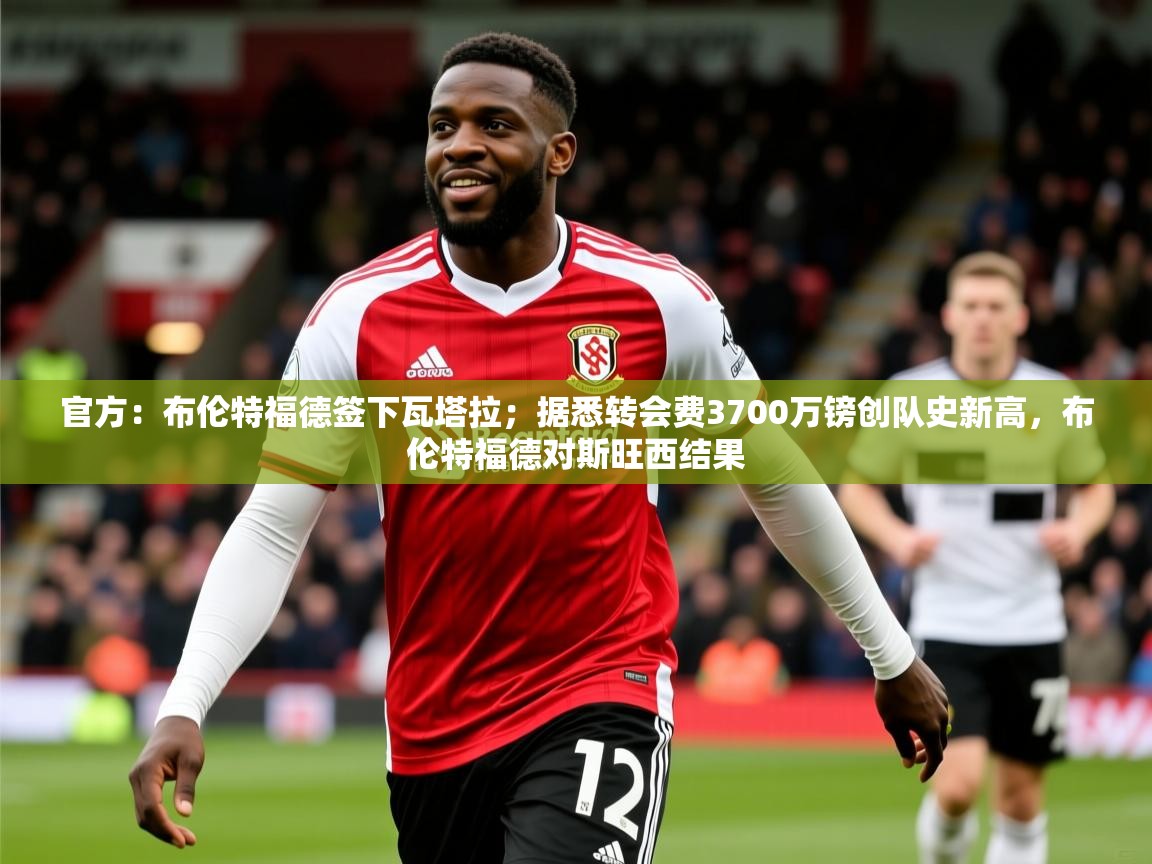 2025米兰体育下载官方:布伦特福德签下瓦塔拉;据悉转会费3700万镑创队史新高,布伦特福德对斯旺西结果 第4张